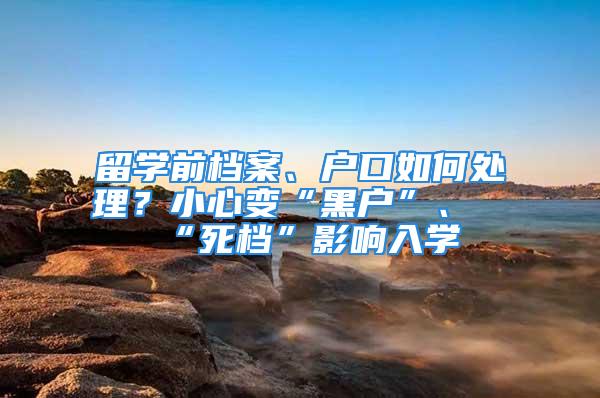 留学前档案、户口如何处理？小心变“黑户”、“死档”影响入学