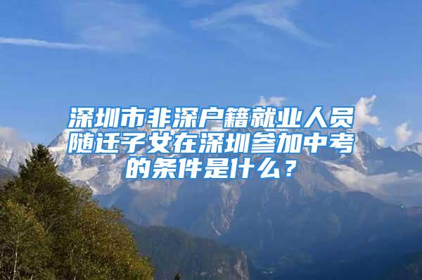 深圳市非深户籍就业人员随迁子女在深圳参加中考的条件是什么？