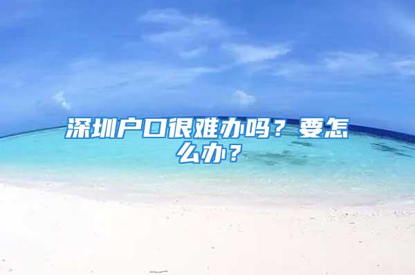 深圳户口很难办吗？要怎么办？