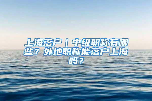 上海落户｜中级职称有哪些？外地职称能落户上海吗？