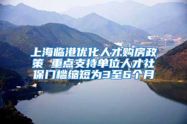 上海临港优化人才购房政策 重点支持单位人才社保门槛缩短为3至6个月