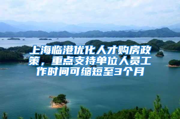 上海临港优化人才购房政策，重点支持单位人员工作时间可缩短至3个月