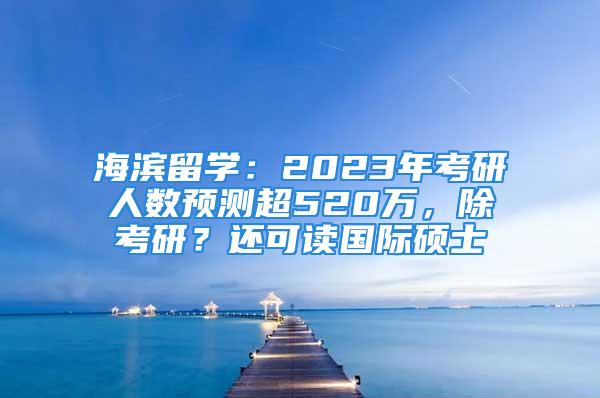 海滨留学：2023年考研人数预测超520万，除考研？还可读国际硕士