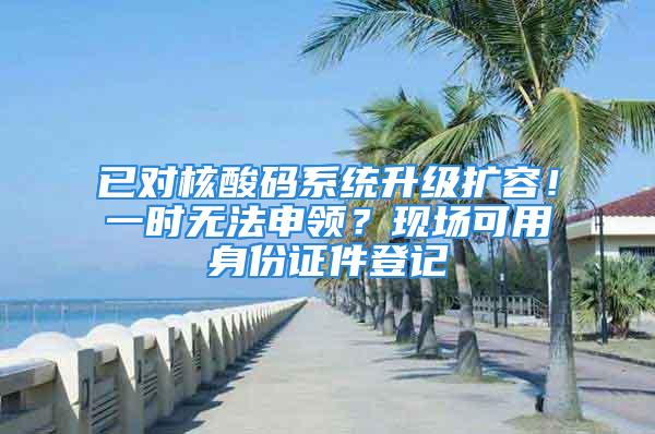 已对核酸码系统升级扩容！一时无法申领？现场可用身份证件登记