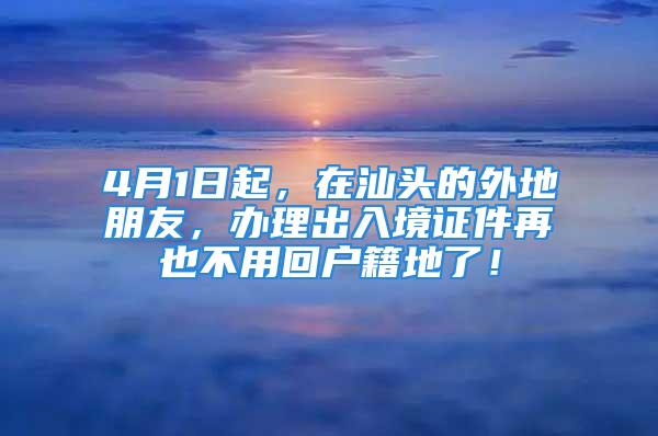 4月1日起，在汕头的外地朋友，办理出入境证件再也不用回户籍地了！