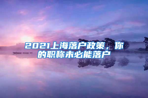 2021上海落户政策，你的职称未必能落户