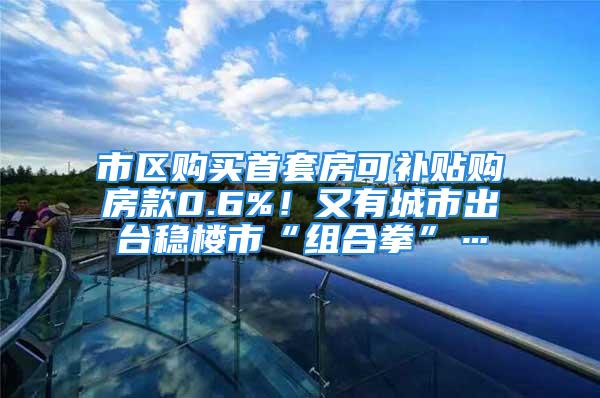 市区购买首套房可补贴购房款0.6%！又有城市出台稳楼市“组合拳”…