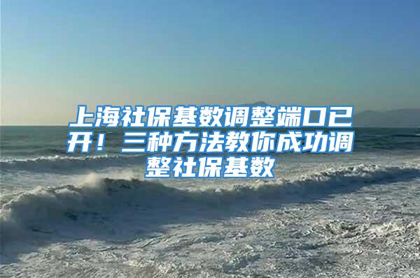 上海社保基数调整端口已开！三种方法教你成功调整社保基数