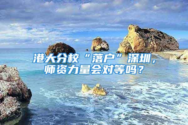 港大分校“落户”深圳，师资力量会对等吗？