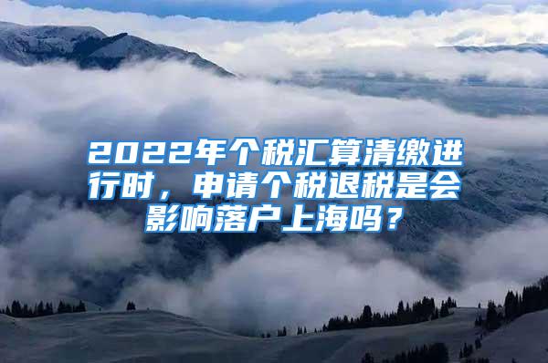 2022年个税汇算清缴进行时，申请个税退税是会影响落户上海吗？