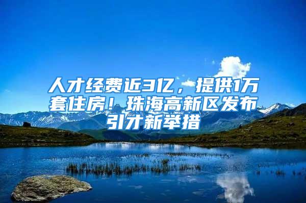 人才经费近3亿，提供1万套住房！珠海高新区发布引才新举措