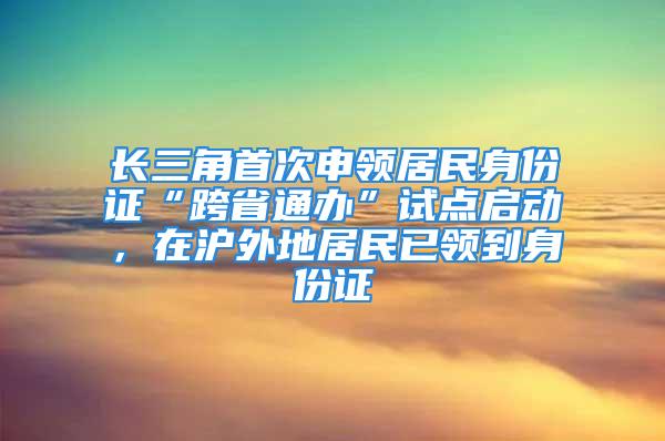 长三角首次申领居民身份证“跨省通办”试点启动，在沪外地居民已领到身份证