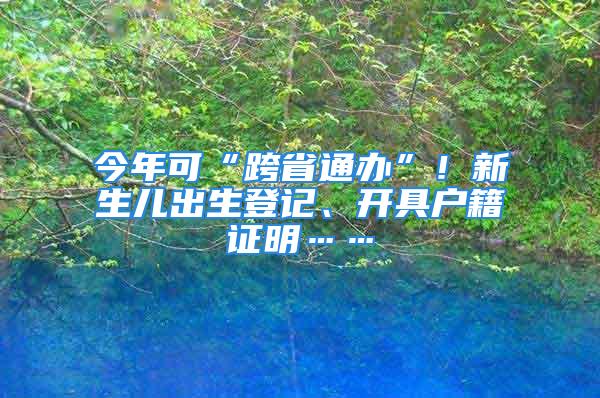 今年可“跨省通办”！新生儿出生登记、开具户籍证明……