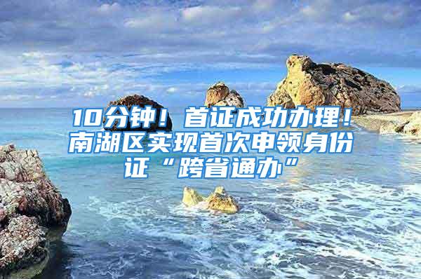 10分钟！首证成功办理！南湖区实现首次申领身份证“跨省通办”