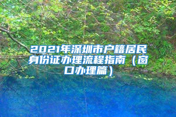 2021年深圳市户籍居民身份证办理流程指南（窗口办理篇）