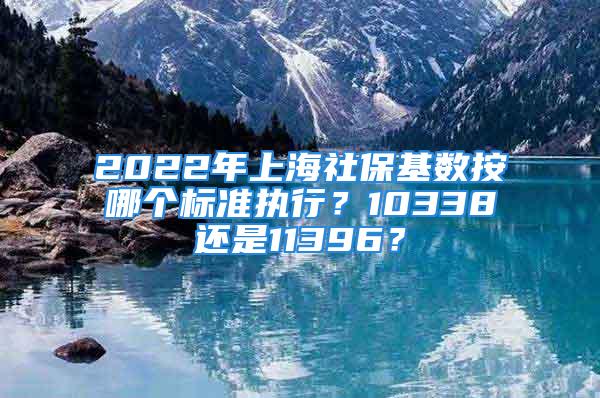 2022年上海社保基数按哪个标准执行？10338还是11396？