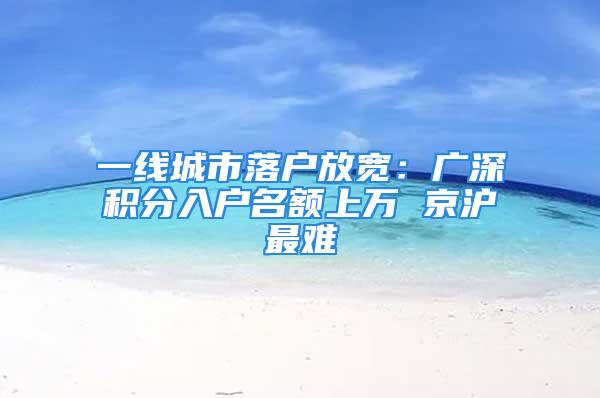 一线城市落户放宽：广深积分入户名额上万 京沪最难