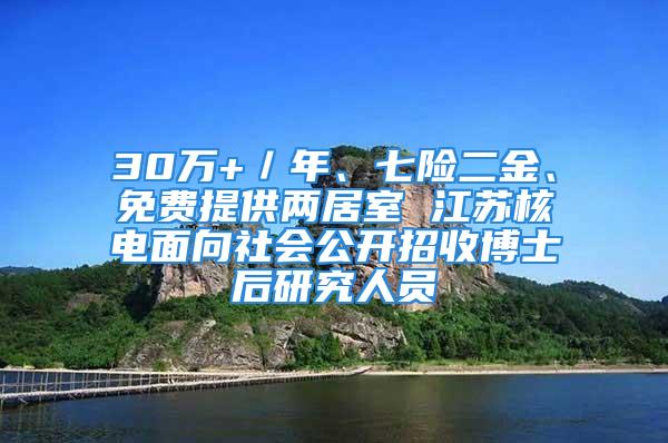 30万+／年、七险二金、免费提供两居室 江苏核电面向社会公开招收博士后研究人员