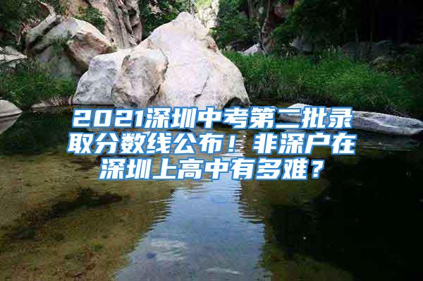 2021深圳中考第二批录取分数线公布！非深户在深圳上高中有多难？