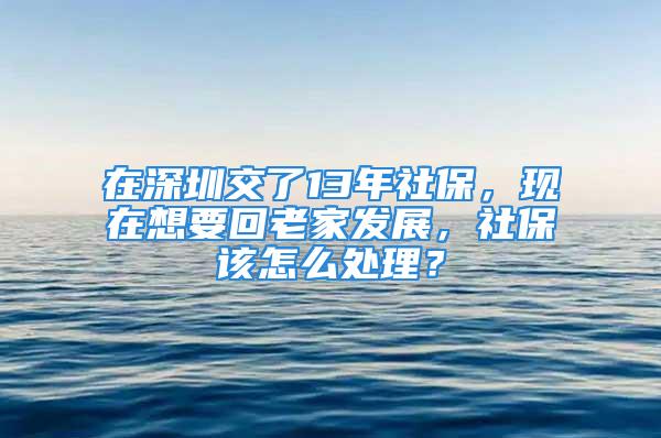 在深圳交了13年社保，现在想要回老家发展，社保该怎么处理？