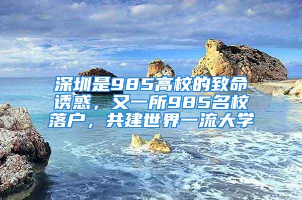 深圳是985高校的致命诱惑，又一所985名校落户，共建世界一流大学