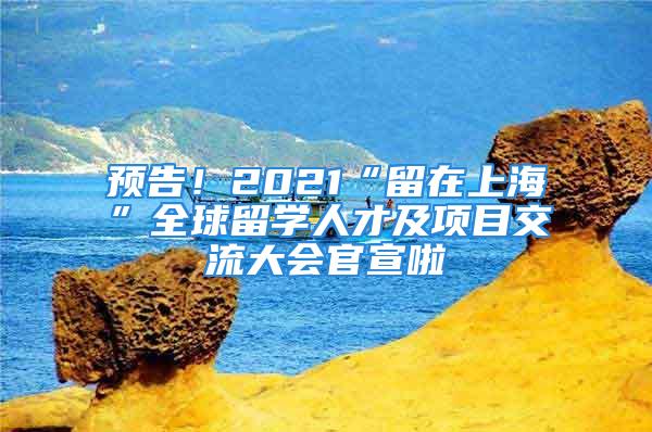 预告！2021“留在上海”全球留学人才及项目交流大会官宣啦