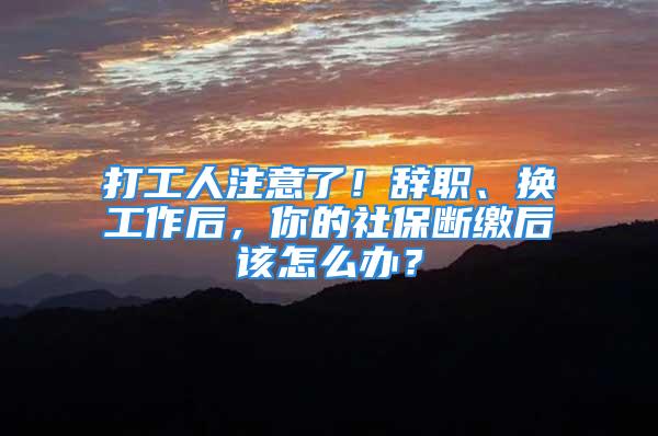 打工人注意了！辞职、换工作后，你的社保断缴后该怎么办？