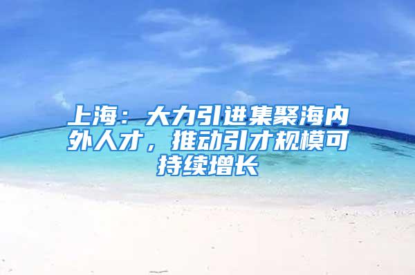 上海：大力引进集聚海内外人才，推动引才规模可持续增长