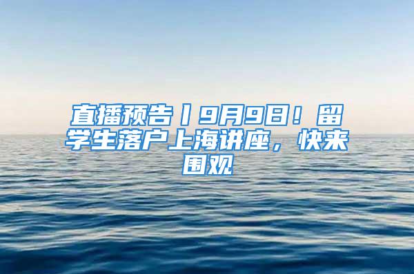 直播预告丨9月9日！留学生落户上海讲座，快来围观