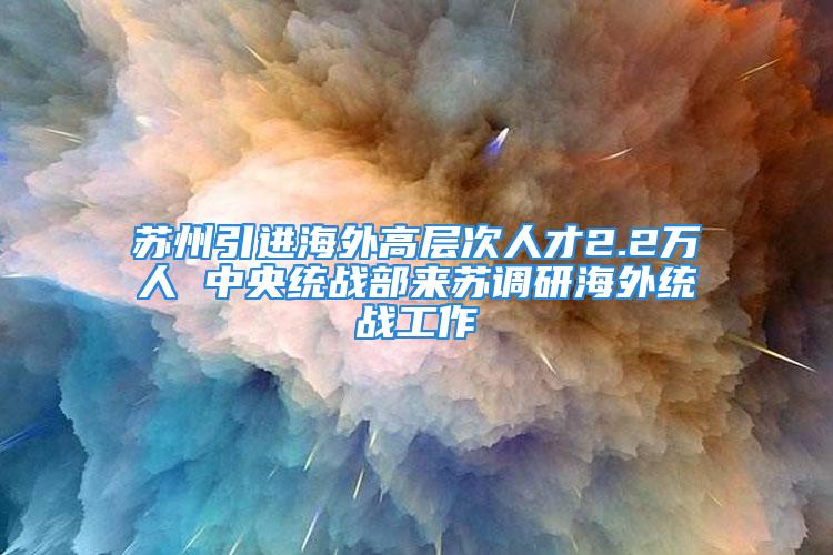 苏州引进海外高层次人才2.2万人 中央统战部来苏调研海外统战工作