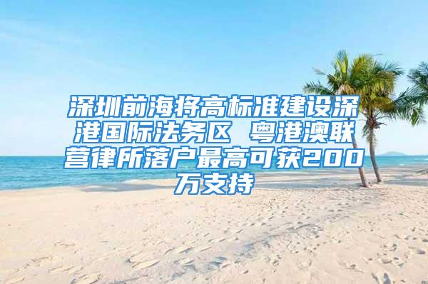 深圳前海将高标准建设深港国际法务区 粤港澳联营律所落户最高可获200万支持