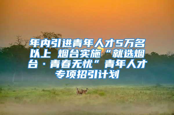 年内引进青年人才5万名以上 烟台实施“就选烟台·青春无忧”青年人才专项招引计划