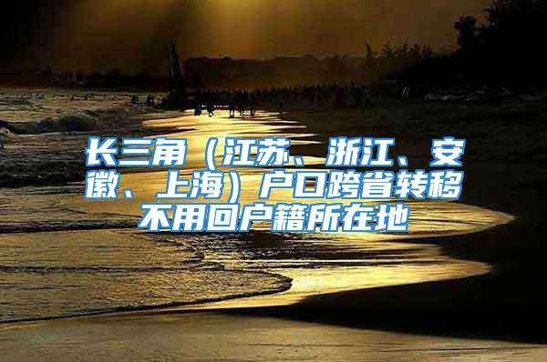 长三角（江苏、浙江、安徽、上海）户口跨省转移不用回户籍所在地