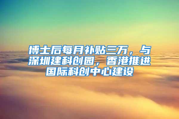 博士后每月补贴三万，与深圳建科创园，香港推进国际科创中心建设