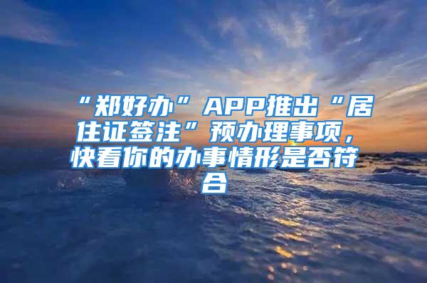 “郑好办”APP推出“居住证签注”预办理事项，快看你的办事情形是否符合