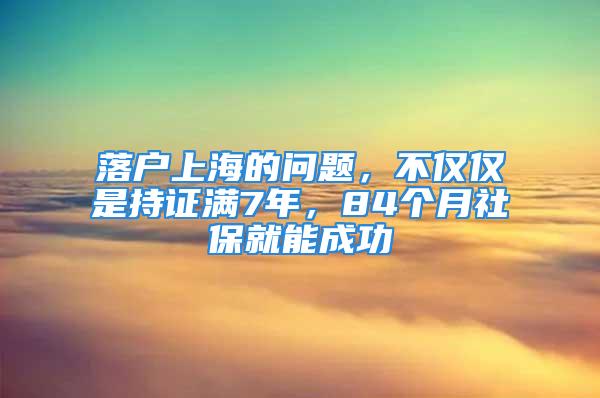 落户上海的问题，不仅仅是持证满7年，84个月社保就能成功