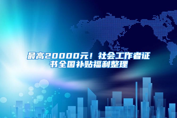 最高20000元！社会工作者证书全国补贴福利整理