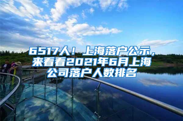 6517人！上海落户公示，来看看2021年6月上海公司落户人数排名