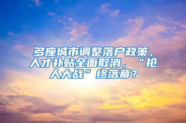 多座城市调整落户政策，人才补贴全面取消，“抢人大战”终落幕？