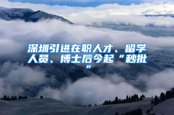 深圳引进在职人才、留学人员、博士后今起“秒批”