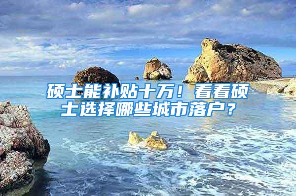 硕士能补贴十万！看看硕士选择哪些城市落户？