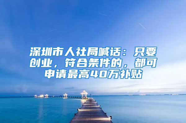 深圳市人社局喊话：只要创业，符合条件的，都可申请最高40万补贴