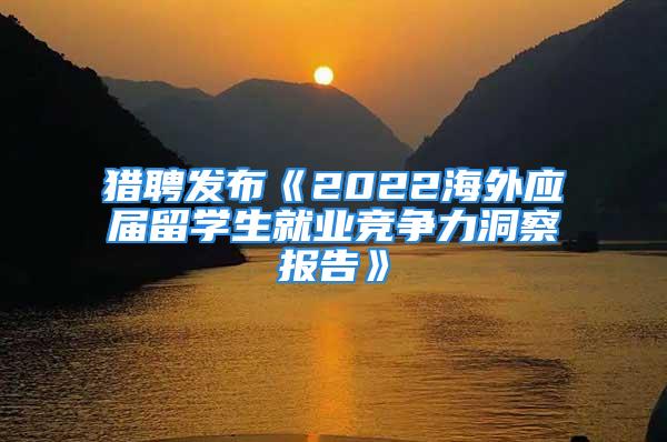 猎聘发布《2022海外应届留学生就业竞争力洞察报告》