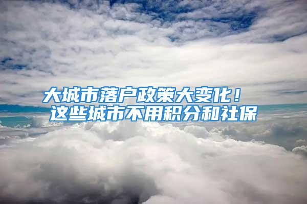 大城市落户政策大变化！ 这些城市不用积分和社保