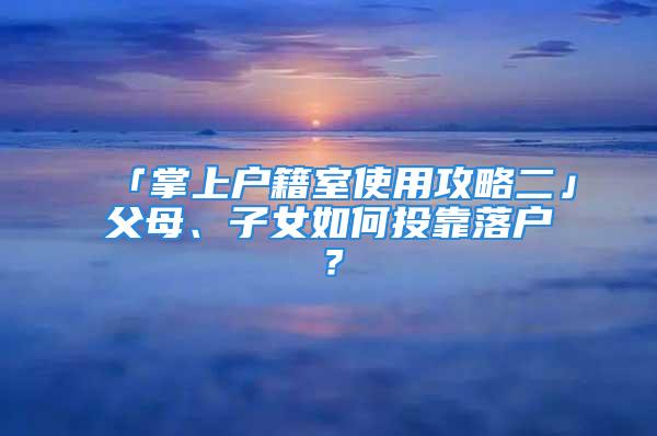 「掌上户籍室使用攻略二」父母、子女如何投靠落户？