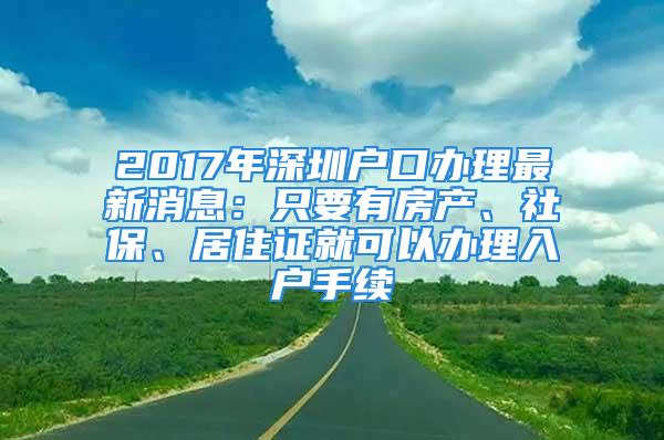 2017年深圳户口办理最新消息：只要有房产、社保、居住证就可以办理入户手续