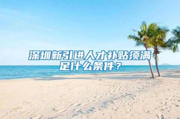 深圳新引进人才补贴须满足什么条件？