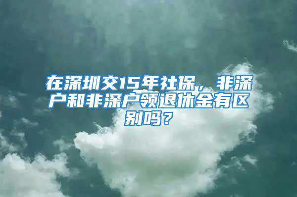 在深圳交15年社保，非深户和非深户领退休金有区别吗？