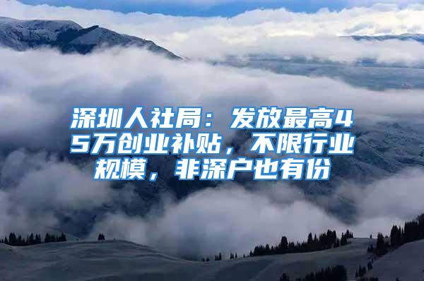 深圳人社局：发放最高45万创业补贴，不限行业规模，非深户也有份