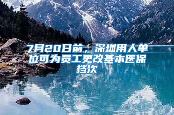 7月20日前，深圳用人单位可为员工更改基本医保档次